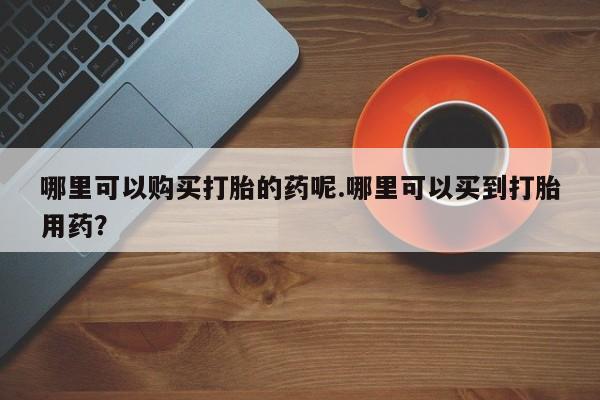 附近打胎药私人店联系方式哪里可以购买打胎的药呢.哪里可以买到打胎用药？