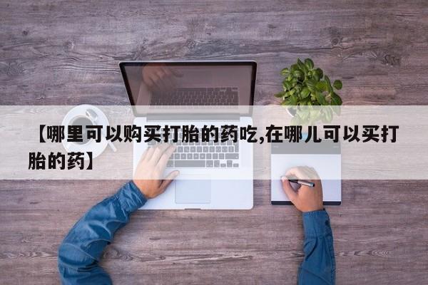 附近打胎药私人店联系方式【哪里可以购买打胎的药吃,在哪儿可以买打胎的药】