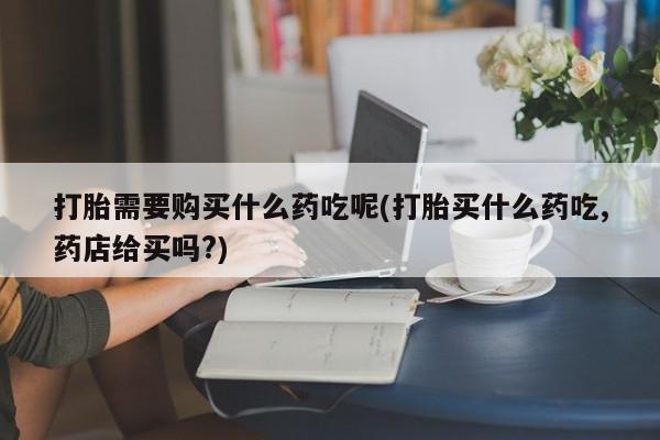 附近打胎药私人店联系方式打胎需要购买什么药吃呢(打胎买什么药吃,药店给买吗?)