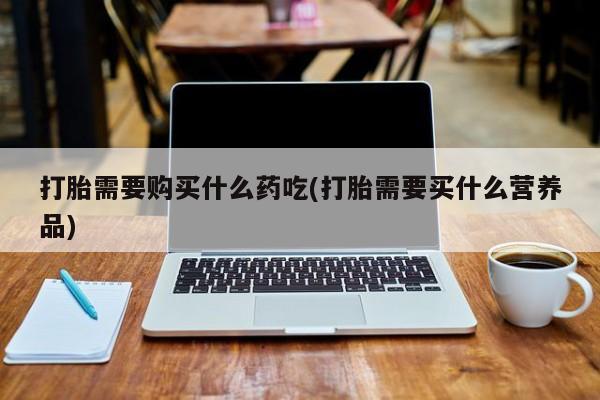 附近打胎药私人店联系方式打胎需要购买什么药吃(打胎需要买什么营养品)